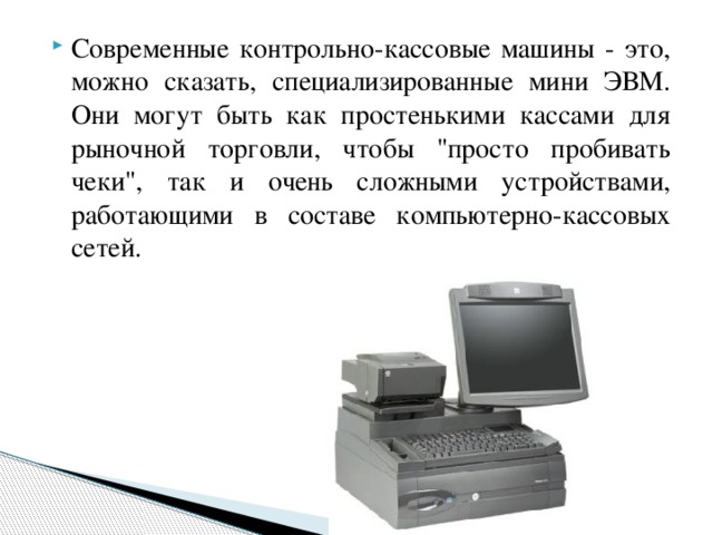 Современные контрольно-кассовые машины - это, можно сказать, специализированные мини ЭВМ. Они могут быть как простенькими кассами для рыночной торговли, чтобы 