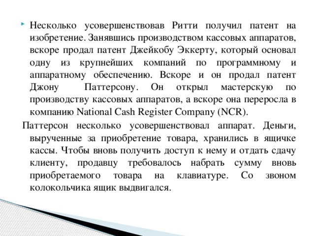 Несколько усовершенствовав Ритти получил патент на изобретение. Занявшись производством кассовых аппаратов, вскоре продал патент Джейкобу Эккерту, который основал одну из крупнейших компаний по программному и аппаратному обеспечению. Вскоре и он продал патент Джону Паттерсону. Он открыл мастерскую по производству кассовых аппаратов, а вскоре она переросла в компанию National Cash Register Company (NCR).