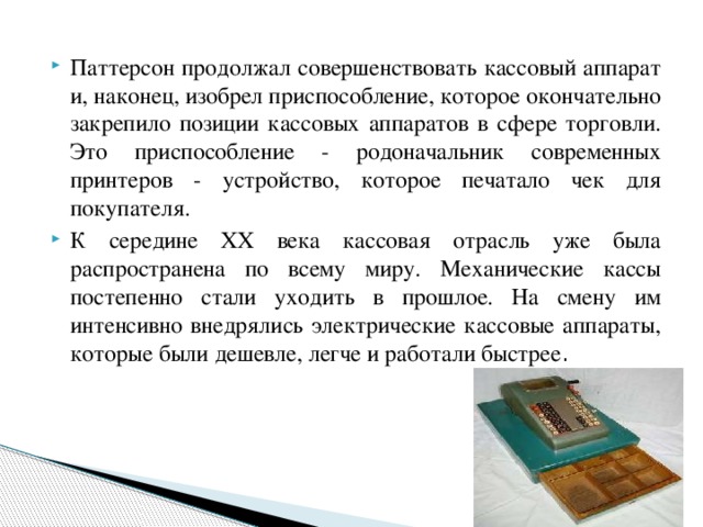 Паттерсон продолжал совершенствовать кассовый аппарат и, наконец, изобрел приспособление, которое окончательно закрепило позиции кассовых аппаратов в сфере торговли.  Это приспособление - родоначальник современных принтеров - устройство, которое печатало чек для покупателя. К середине XX века кассовая отрасль уже была распространена по всему миру. Механические кассы постепенно стали уходить в прошлое. На смену им интенсивно внедрялись электрические кассовые аппараты, которые были дешевле, легче и работали быстрее .