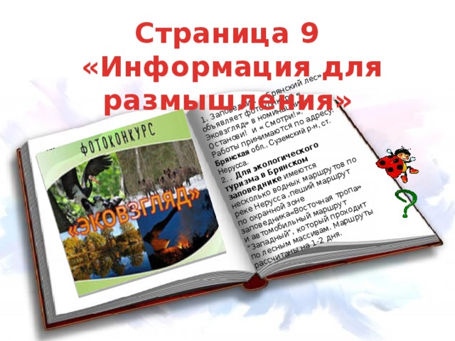 1. Заповедник « Брянский лес» объявляет фотоконкурс « Эковзгляд» в номинации « Останови! и « Смотри!». Работы принимаются по адресу: Брянская обл., Суземский р-н, ст. Hерусса. 2. . Для экологического туризма в Брянском заповеднике имеются несколько водных маршрутов по реке Нерусса ,пеший маршрут по охранной зоне заповедника«Восточная тропа» и автомобильный маршрут 