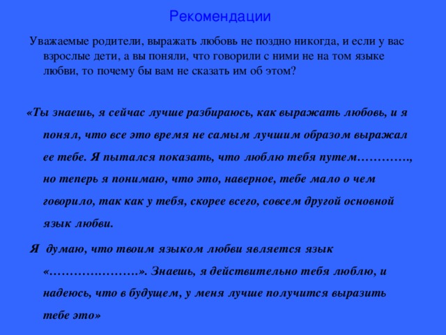 Рекомендации  Уважаемые родители, выражать любовь не поздно никогда, и если у вас взрослые дети, а вы поняли, что говорили с ними не на том языке любви, то почему бы вам не сказать им об этом? «Ты знаешь, я сейчас лучше разбираюсь, как выражать любовь, и я понял, что все это время не самым лучшим образом выражал ее тебе. Я пытался показать, что люблю тебя путем…………., но теперь я понимаю, что это, наверное, тебе мало о чем говорило, так как у тебя, скорее всего, совсем другой основной язык любви.  Я думаю, что твоим языком любви является язык «………………….». Знаешь, я действительно тебя люблю, и надеюсь, что в будущем, у меня лучше получится выразить тебе это»