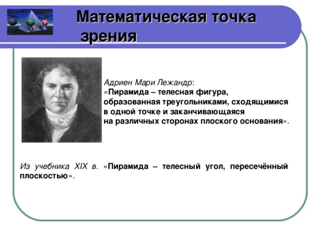 Математическая точка  зрения Адриен Мари Лежандр : « Пирамида – телесная фигура, образованная треугольниками, сходящимися в одной точке и заканчивающаяся на различных сторонах плоского основания ». Из учебника XIX в. « Пирамида – телесный угол, пересечённый плоскостью ».