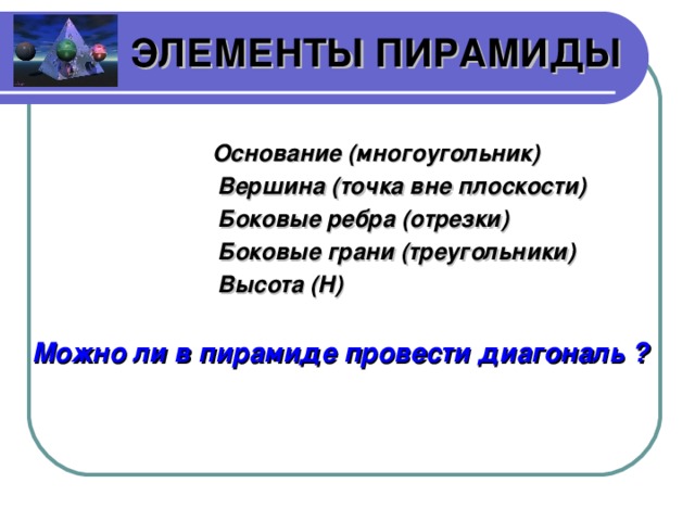 ЭЛЕМЕНТЫ ПИРАМИДЫ Основание (многоугольник) Вершина (точка вне плоскости) Боковые ребра (отрезки) Боковые грани (треугольники) Высота ( H )  Можно ли в пирамиде провести диагональ ?