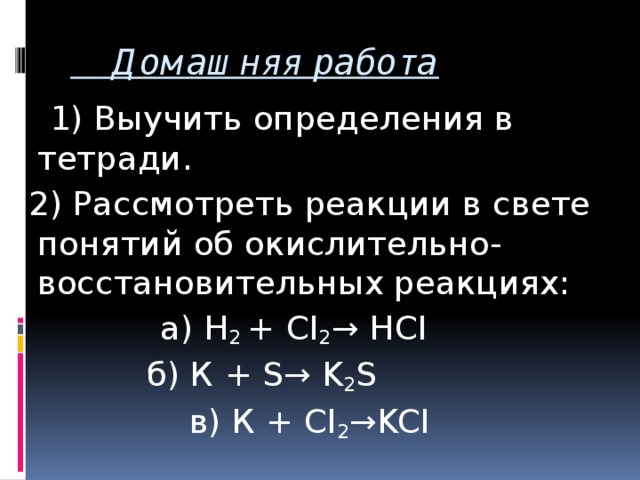 Домашняя работа  1) Выучить определения в тетради.  2) Рассмотреть реакции в свете понятий об окислительно- восстановительных реакциях:  а) H 2 + CI 2 → HCI б) К + S→ K 2 S  в) К + CI 2 →KCI