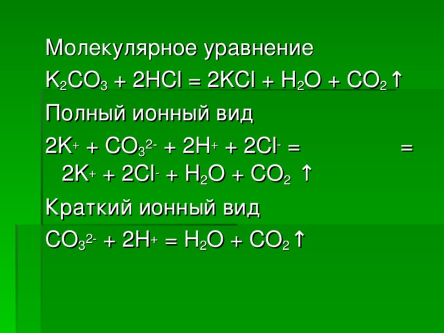 Молекулярное уравнение K 2 CO 3 + 2 HCl = 2KCl + H 2 O + CO 2 ↑ Полный ионный вид 2 K + + CO 3 2- + 2H + + 2Cl - =    = 2K + + 2Cl - + H 2 O + CO 2 ↑ Краткий ионный вид CO 3 2- + 2H + = H 2 O + CO 2 ↑
