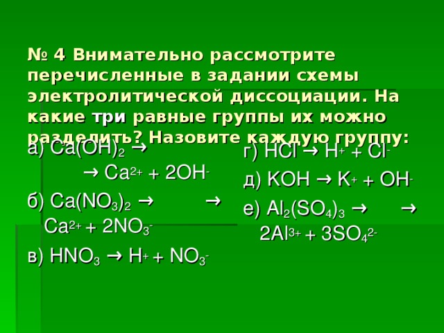 № 4 Внимательно рассмотрите перечисленные в задании схемы электролитической диссоциации. На какие три равные группы их можно разделить? Назовите каждую группу: а) Ca(OH) 2 →    → Ca 2+ + 2OH - б) Ca(NO 3 ) 2 →   → Ca 2+ + 2NO 3 - в)  HNO 3 → H + + NO 3 - г) HCl → H + + Cl - д) KOH → K + + OH - е) Al 2 (SO 4 ) 3 → → 2Al 3+ + 3SO 4 2-