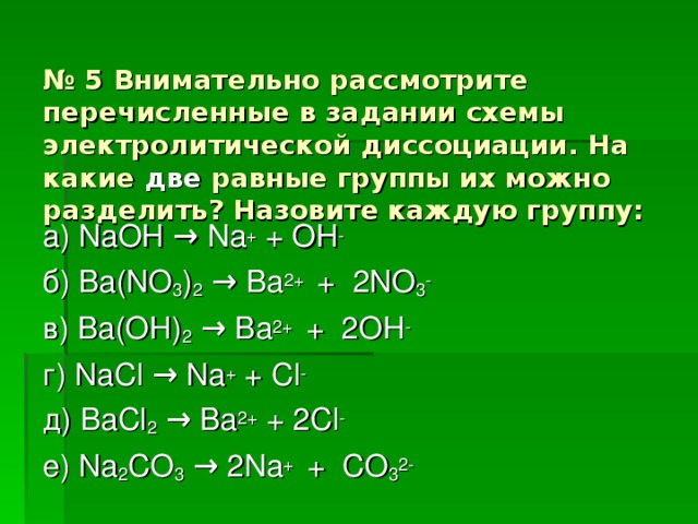 № 5 Внимательно рассмотрите перечисленные в задании схемы электролитической диссоциации. На какие две равные группы их можно разделить? Назовите каждую группу: а) NaOH → Na + + OH - б) Ba(NO 3 ) 2  → Ba 2+ + 2NO 3 - в) Ba(OH) 2  → Ba 2+ + 2OH - г) NaCl → Na + + Cl - д) BaCl 2  → Ba 2+ + 2Cl - е) Na 2 CO 3  → 2Na + + CO 3 2-