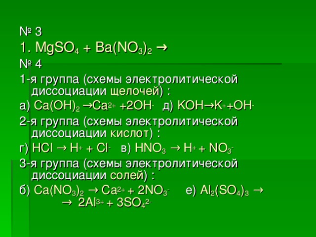 № 3 1. MgSO 4 + Ba(NO 3 ) 2  → № 4 1-я группа (схемы электролитической диссоциации щелочей ) : а)  Ca(OH) 2 →Ca 2+ +2OH -  д) KOH →K + +OH - 2-я группа (схемы электролитической диссоциации кислот ) : г)  HCl → H + + Cl -  в)  HNO 3 → H + + NO 3 - 3-я группа (схемы электролитической диссоциации солей ) : б)  Ca(NO 3 ) 2 → Ca 2+ + 2NO 3 -  е)  Al 2 (SO 4 ) 3 →  → 2Al 3+ + 3SO 4 2-