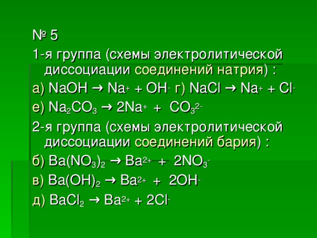 № 5 1-я группа (схемы электролитической диссоциации соединений натрия ) : а) NaOH → Na + + OH -  г) NaCl → Na + + Cl - е) Na 2 CO 3  → 2Na + + CO 3 2- 2-я группа (схемы электролитической диссоциации соединений бария ) : б) Ba(NO 3 ) 2  → Ba 2+ + 2NO 3 - в) Ba(OH) 2  → Ba 2+ + 2OH - д) BaCl 2  → Ba 2+ + 2Cl -