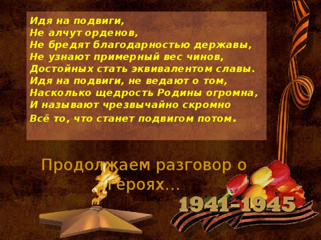 Идя на подвиги,  Не алчут орденов,  Не бредят благодарностью державы,  Не узнают примерный вес чинов,  Достойных стать эквивалентом славы.  Идя на подвиги, не ведают о том,  Насколько щедрость Родины огромна,  И называют чрезвычайно скромно  Всё то, что станет подвигом потом .   Продолжаем разговор о героях…