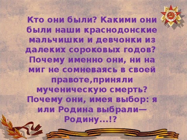 Кто они были? Какими они были наши краснодонские мальчишки и девчонки из далеких сороковых годов?   Почему именно они, ни на миг не сомневаясь в своей правоте,приняли мученическую смерть? Почему они, имея выбор: я или Родина выбрали— Родину...!? 