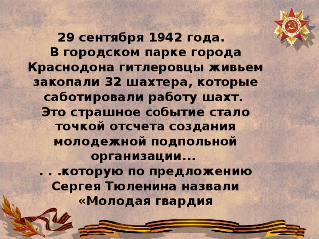 29 сентября 1942 года.    В городском парке города Краснодона гитлеровцы живьем закопали 32 шахтера, которые саботировали работу шахт.   Это страшное событие стало точкой отсчета создания молодежной подпольной организации...   . . .которую по предложению Сергея Тюленина назвали «Молодая гвардия