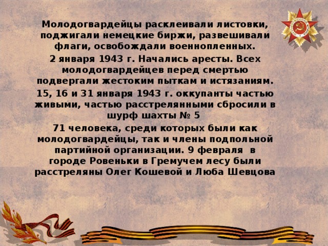 Молодогвардейцы расклеивали листовки, поджигали немецкие биржи, развешивали флаги, освобождали военнопленных. 2 января 1943 г. Начались аресты. Всех молодогвардейцев перед смертью подвергали жестоким пыткам и истязаниям. 15, 16 и 31 января 1943 г. оккупанты частью живыми, частью расстрелянными сбросили в шурф шахты № 5  71 человека, среди которых были как молодогвардейцы, так и члены подпольной партийной организации. 9 февраля  в городе Ровеньки в Гремучем лесу были расстреляны Олег Кошевой и Люба Шевцова