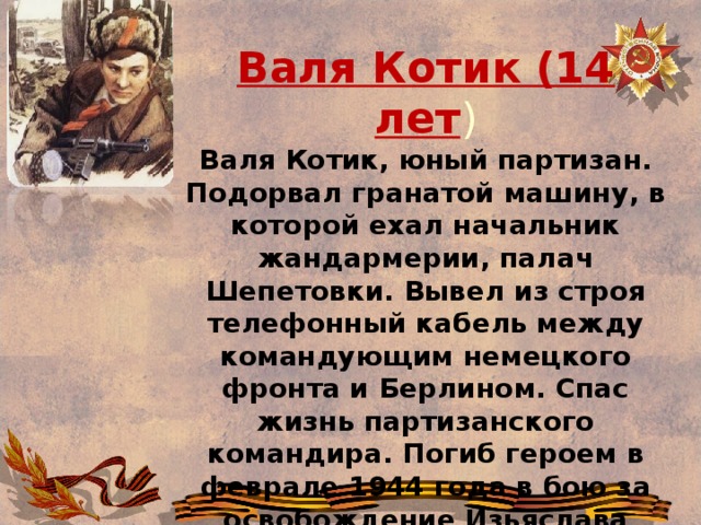 Валя Котик (14 лет ) Валя Котик, юный партизан. Подорвал гранатой машину, в которой ехал начальник жандармерии, палач Шепетовки. Вывел из строя телефонный кабель между командующим немецкого фронта и Берлином. Спас жизнь партизанского командира. Погиб героем в феврале 1944 года в бою за освобождение Изьяслава