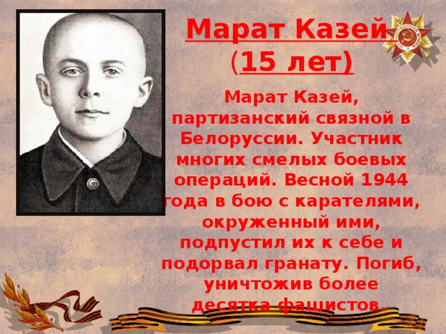 Марат Казей ( 15 лет) Марат Казей, партизанский связной в Белоруссии. Участник многих смелых боевых операций. Весной 1944 года в бою с карателями, окруженный ими, подпустил их к себе и подорвал гранату. Погиб, уничтожив более десятка фашистов.