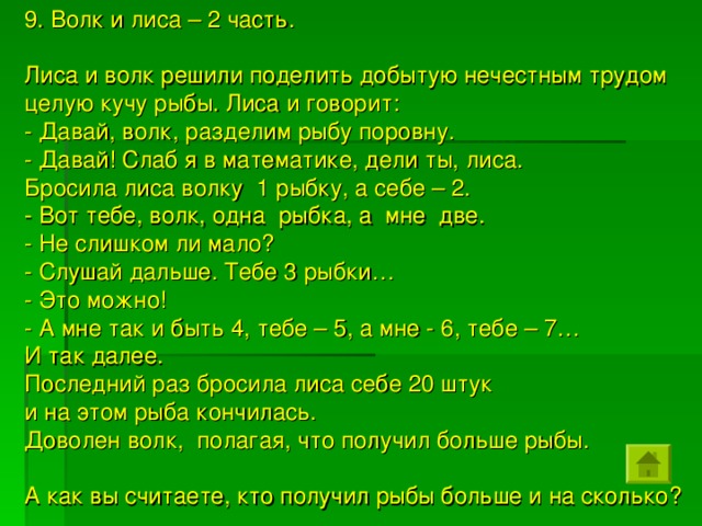 9. Волк и лиса – 2 часть. Лиса и волк решили поделить добытую нечестным трудом целую кучу рыбы. Лиса и говорит: - Давай, волк, разделим рыбу поровну. - Давай! Слаб я в математике, дели ты, лиса. Бросила лиса волку 1 рыбку, а себе – 2. - Вот тебе, волк, одна рыбка, а мне две. - Не слишком ли мало? - Слушай дальше. Тебе 3 рыбки… - Это можно! - А мне так и быть 4, тебе – 5, а мне - 6, тебе – 7… И так далее. Последний раз бросила лиса себе 20 штук и на этом рыба кончилась. Доволен волк, полагая, что получил больше рыбы. А как вы считаете, кто получил рыбы больше и на сколько?