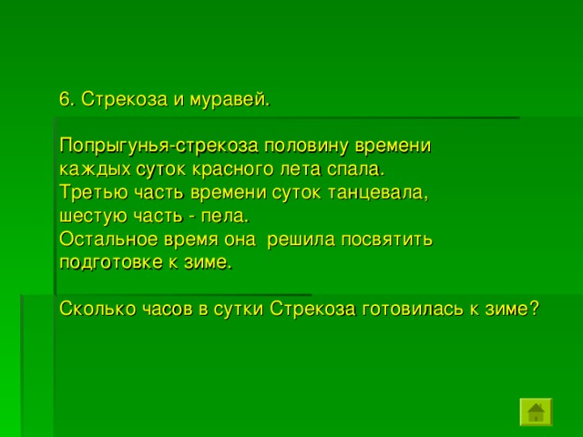 6. Стрекоза и муравей. Попрыгунья-стрекоза половину времени каждых суток красного лета спала. Третью часть времени суток танцевала, шестую часть - пела. Остальное время она решила посвятить подготовке к зиме. Сколько часов в сутки Стрекоза готовилась к зиме?