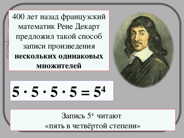 400 лет назад французский математик Рене Декарт предложил такой способ записи произведения нескольких одинаковых множителей 5 · 5 · 5 · 5 = 5 4 Запись 5 4 читают  «пять в четвёртой степени»