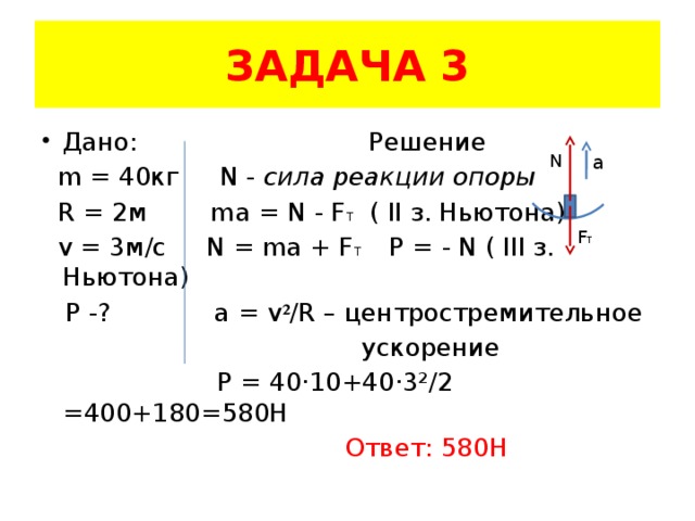ЗАДАЧА 3 Дано: Решение  m = 40кг N - сила реакции опоры  R = 2м ma = N - F T ( II з. Ньютона)  v = 3м/с N = ma + F T Р = - N ( III з. Ньютона)  P -? a = v ² /R – центростремительное  ускорение  Р = 40·10+40·3²/2 =400+180=580H  Ответ: 580Н N a F T