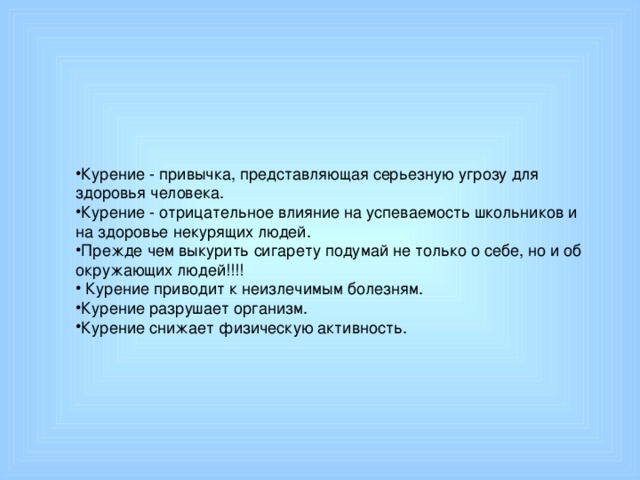 Курение - привычка, представляющая серьезную угрозу для здоровья человека. Курение - отрицательное влияние на успеваемость школьников и на здоровье некурящих людей. Прежде чем выкурить сигарету подумай не только о себе, но и об окружающих людей!!!!  Курение приводит к неизлечимым болезням. Курение разрушает организм. Курение снижает физическую активность.