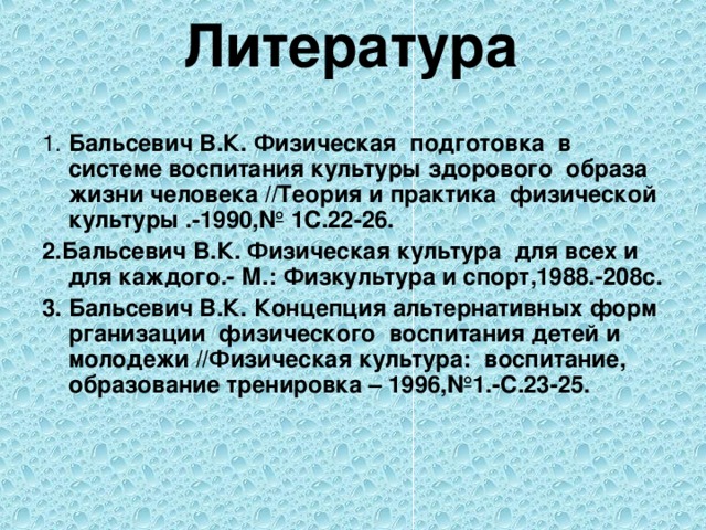 Литература   1. Бальсевич В.К. Физическая подготовка в системе воспитания культуры здорового образа жизни человека //Теория и практика физической культуры .-1990,№ 1С.22-26. 2.Бальсевич В.К. Физическая культура для всех и для каждого.- М.: Физкультура и спорт,1988.-208с. 3. Бальсевич В.К. Концепция альтернативных форм рганизации физического воспитания детей и молодежи //Физическая культура: воспитание, образование тренировка – 1996,№1.-С.23-25.