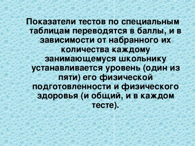 Показатели тестов по специальным таблицам переводятся в баллы, и в зависимости от набранного их количества каждому занимающемуся школьнику устанавливается уровень (один из пяти) его физической подготовленности и физического здоровья (и общий, и в каждом тесте).