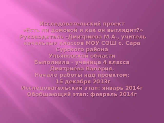 Исследовательский проект  «Есть ли домовой и как он выглядит?»  Руководитель –Дмитриева М.А., учитель начальных классов МОУ СОШ с. Сара Сурского района  Ульяновской области  Выполнила - ученица 4 класса  Дмитриева Валерия.  Начало работы над проектом:  15 декабря 2013г  Исследовательский этап: январь 2014г  Обобщающий этап: февраль 2014г