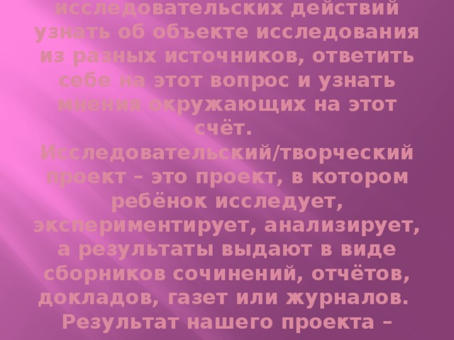 Цель ребёнка- в ходе исследовательских действий узнать об объекте исследования из разных источников, ответить себе на этот вопрос и узнать мнения окружающих на этот счёт.  Исследовательский/творческий проект – это проект, в котором ребёнок исследует, экспериментирует, анализирует, а результаты выдают в виде сборников сочинений, отчётов, докладов, газет или журналов.  Результат нашего проекта – творческая презентация.