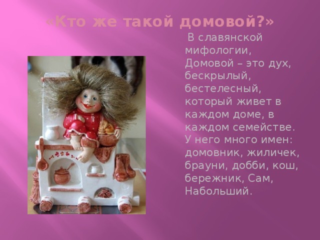 «Кто же такой домовой?»    В славянской мифологии, Домовой – это дух, бескрылый, бестелесный, который живет в каждом доме, в каждом семействе. У него много имен: домовник, жиличек, брауни, добби, кош, бережник, Сам, Набольший.