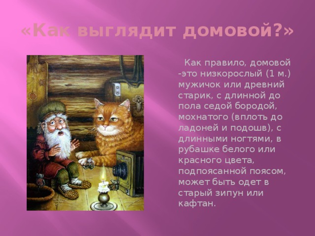 «Как выглядит домовой?»  Как правило, домовой -это низкорослый (1 м.) мужичок или древний старик, с длинной до пола седой бородой, мохнатого (вплоть до ладоней и подошв), с длинными ногтями, в рубашке белого или красного цвета, подпоясанной поясом, может быть одет в старый зипун или кафтан.