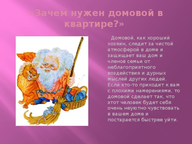 «Зачем нужен домовой в квартире?»  Домовой, как хороший хозяин, следит за чистой атмосферой в доме и защищает ваш дом и членов семьи от неблагоприятного воздействия и дурных мыслей других людей. Если кто-то приходит к вам с плохими намерениями, то домовой сделает так, что этот человек будет себя очень неуютно чувствовать в вашем доме и постарается быстрее уйти.