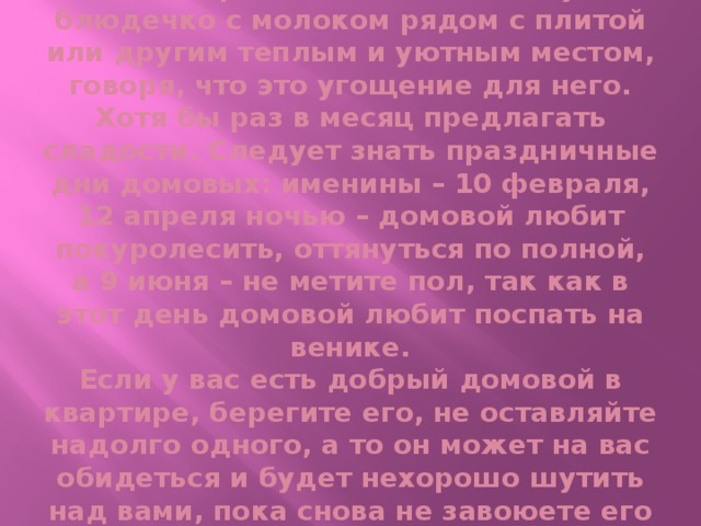 Поэтому нужно его беречь и подкармливать. Ставьте ему блюдечко с молоком рядом с плитой или другим теплым и уютным местом, говоря, что это угощение для него. Хотя бы раз в месяц предлагать сладости. Следует знать праздничные дни домовых: именины – 10 февраля, 12 апреля ночью – домовой любит покуролесить, оттянуться по полной, а 9 июня – не метите пол, так как в этот день домовой любит поспать на венике.  Если у вас есть добрый домовой в квартире, берегите его, не оставляйте надолго одного, а то он может на вас обидеться и будет нехорошо шутить над вами, пока снова не завоюете его расположение.