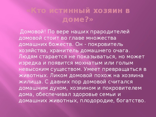 «Кто истинный хозяин в доме?»  Домовой! По вере наших прародителей домовой стоит во главе множества домашних божеств. Он - покровитель хозяйства, хранитель домашнего очага. Людям старается не показываться, но может изредка и появится мохнатым или голым невысоким существом. Умеет превращаться в животных. Ликом домовой похож на хозяина жилища. С давних пор домовой считался домашним духом, хозяином и покровителем дома, обеспечивал здоровье семьи и домашних животных, плодородие, богатство.