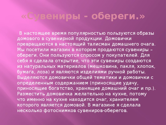 «Сувениры - обереги.»  В настоящее время популярностью пользуются образы домового в сувенирной продукции. Домовички превращаются в настоящий талисман домашнего очага. Мы посетили магазин в котором продаются сувениры – обереги. Они пользуются спросом у покупателей. Для себя я сделала открытие, что эти сувениры создаются из натуральных материалов (мешковина, пакля, хлопок, бумага, лоза) и являются изделиями ручной работы. Выделяются домовички общей тематики и домовички с определенным содержанием (приносящие удачу, приносящие богатство, хранящие домашний очаг и пр.). Разместить домовичка желательно на кухне, потому что именно на кухне находится очаг, хранителем которого является домовой. В магазине я сделала несколько фотоснимков сувениров-оберегов.