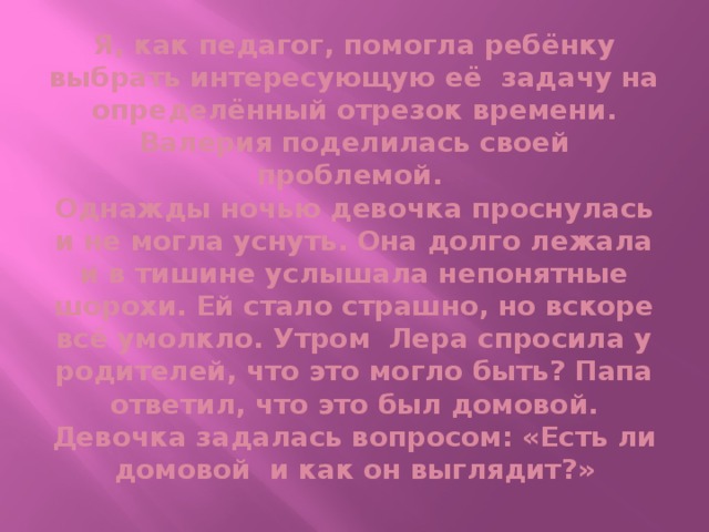 Я, как педагог, помогла ребёнку выбрать интересующую её задачу на определённый отрезок времени. Валерия поделилась своей проблемой.  Однажды ночью девочка проснулась и не могла уснуть. Она долго лежала и в тишине услышала непонятные шорохи. Ей стало страшно, но вскоре всё умолкло. Утром Лера спросила у родителей, что это могло быть? Папа ответил, что это был домовой. Девочка задалась вопросом: «Есть ли домовой и как он выглядит?»