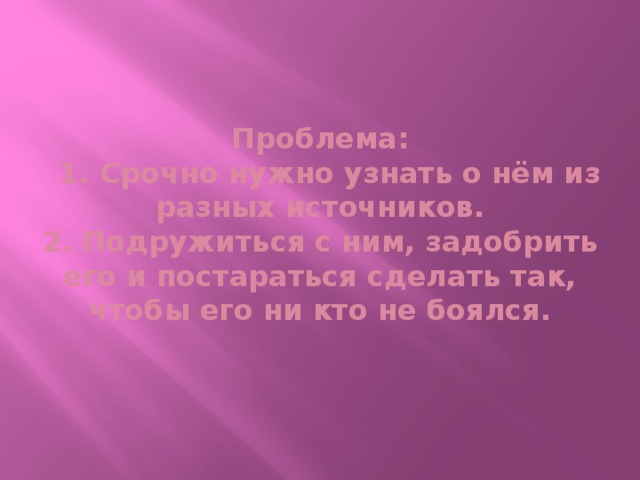 Проблема:  1. Срочно нужно узнать о нём из разных источников.  2. Подружиться с ним, задобрить его и постараться сделать так, чтобы его ни кто не боялся.