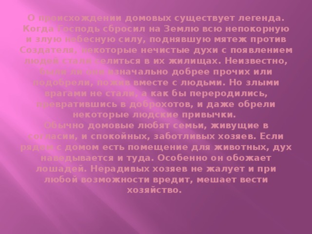 О происхождении домовых существует легенда. Когда Господь сбросил на Землю всю непокорную и злую небесную силу, поднявшую мятеж против Создателя, некоторые нечистые духи с появлением людей стали селиться в их жилищах. Неизвестно, были ли они изначально добрее прочих или подобрели, пожив вместе с людьми. Но злыми врагами не стали, а как бы переродились, превратившись в доброхотов, и даже обрели некоторые людские привычки.  Обычно домовые любят семьи, живущие в согласии, и спокойных, заботливых хозяев. Если рядом с домом есть помещение для животных, дух наведывается и туда. Особенно он обожает лошадей. Нерадивых хозяев не жалует и при любой возможности вредит, мешает вести хозяйство.