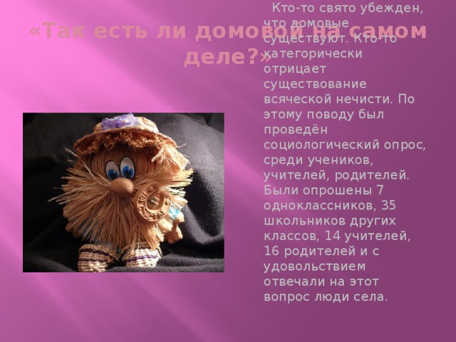 «Так есть ли домовой на самом деле?»  Кто-то свято убежден, что домовые существуют. Кто-то категорически отрицает существование всяческой нечисти. По этому поводу был проведён социологический опрос, среди учеников, учителей, родителей. Были опрошены 7 одноклассников, 35 школьников других классов, 14 учителей, 16 родителей и с удовольствием отвечали на этот вопрос люди села.