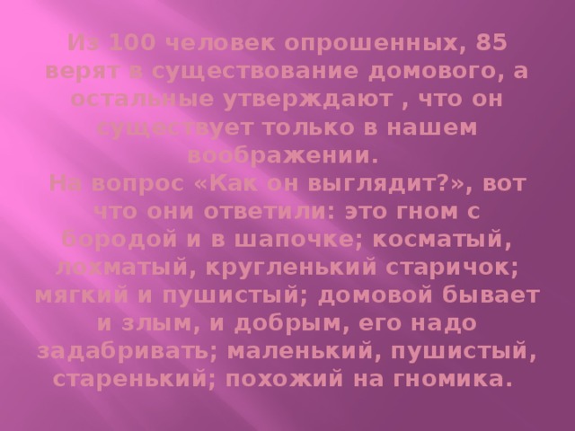 Из 100 человек опрошенных, 85 верят в существование домового, а остальные утверждают , что он существует только в нашем воображении.  На вопрос «Как он выглядит?», вот что они ответили: это гном с бородой и в шапочке; косматый, лохматый, кругленький старичок; мягкий и пушистый; домовой бывает и злым, и добрым, его надо задабривать; маленький, пушистый, старенький; похожий на гномика.