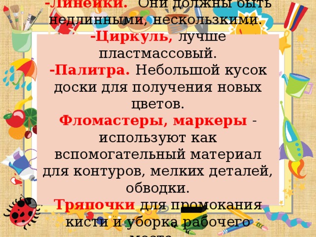 -Линейки. Они должны быть недлинными, нескользкими.  -Циркуль, лучше пластмассовый.  -Палитра. Небольшой кусок доски для получения новых цветов.  Фломастеры, маркеры - используют как вспомогательный материал для контуров, мелких деталей, обводки.  Тряпочки для промокания кисти и уборка рабочего места.