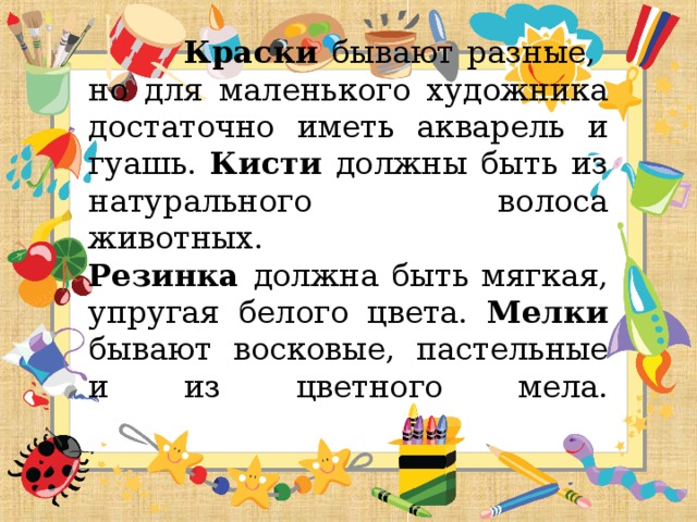 Краски бывают разные, но для маленького художника достаточно иметь акварель и гуашь. Кисти должны быть из натурального волоса животных.  Резинка должна быть мягкая, упругая белого цвета. Мелки бывают восковые, пастельные и из цветного мела.