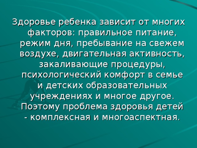 Здоровье ребенка зависит от многих факторов: правильное питание, режим дня, пребывание на свежем воздухе, двигательная активность, закаливающие процедуры, психологический комфорт в семье и детских образовательных учреждениях и многое другое. Поэтому проблема здоровья детей - комплексная и многоаспектная.