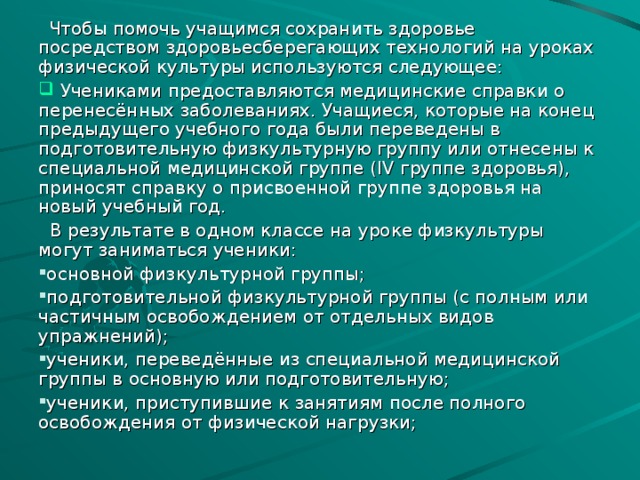 Чтобы помочь учащимся сохранить здоровье посредством здоровьесберегающих технологий на уроках физической культуры используются следующее:  Учениками предоставляются медицинские справки о перенесённых заболеваниях. Учащиеся, которые на конец предыдущего учебного года были переведены в подготовительную физкультурную группу или отнесены к специальной медицинской группе ( IV группе здоровья), приносят справку о присвоенной группе здоровья на новый учебный год.  В результате в одном классе на уроке физкультуры могут заниматься ученики: