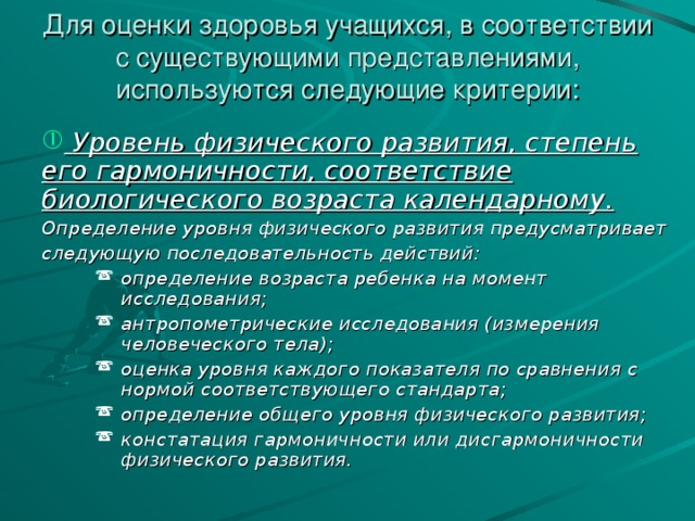 Для оценки здоровья учащихся, в соответствии с существующими представлениями, используются следующие критерии:  Уровень физического развития, степень его гармоничности, соответствие биологического возраста календарному. Определение уровня физического развития предусматривает следующую последовательность действий: