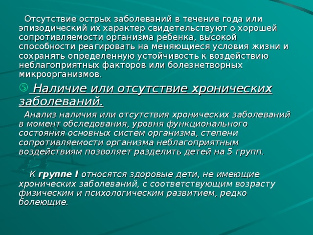 Отсутствие острых заболеваний в течение года или эпизодический их характер свидетельствуют о хорошей сопротивляемости организма ребенка, высокой способности реагировать на меняющиеся условия жизни и сохранять определенную устойчивость к воздействию неблагоприятных факторов или болезнетворных микроорганизмов.  Наличие или отсутствие хронических заболеваний.  Анализ наличия или отсутствия хронических заболеваний в момент обследования, уровня функционального состояния основных систем организма, степени сопротивляемости организма неблагоприятным воздействиям позволяет разделить детей на 5 групп.   К группе I относятся здоровые дети, не имеющие хронических заболеваний, с соответствующим возрасту физическим и психологическим развитием, редко болеющие.