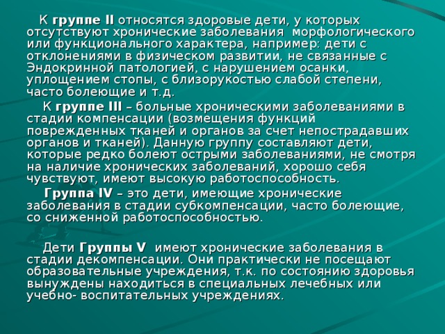 К группе II относятся здоровые дети, у которых отсутствуют хронические заболевания морфологического или функционального характера, например: дети с отклонениями в физическом развитии, не связанные с Эндокринной патологией, с нарушением осанки, уплощением стопы, с близорукостью слабой степени, часто болеющие и т.д.  К группе III – больные хроническими заболеваниями в стадии компенсации (возмещения функций поврежденных тканей и органов за счет непострадавших органов и тканей). Данную группу составляют дети, которые редко болеют острыми заболеваниями, не смотря на наличие хронических заболеваний, хорошо себя чувствуют, имеют высокую работоспособность.  Группа IV – это дети, имеющие хронические заболевания в стадии субкомпенсации, часто болеющие, со сниженной работоспособностью.  Дети Группы V  имеют хронические заболевания в стадии декомпенсации. Они практически не посещают образовательные учреждения, т.к. по состоянию здоровья вынуждены находиться в специальных лечебных или учебно- воспитательных учреждениях.