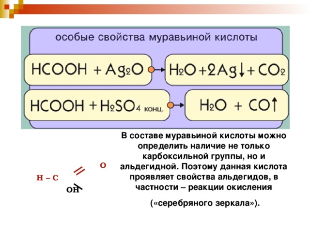 В составе муравьиной кислоты можно определить наличие не только карбоксильной группы, но и альдегидной. Поэтому данная кислота проявляет свойства альдегидов, в частности – реакции окисления  («серебряного зеркала»).   О  Н – С  ОН