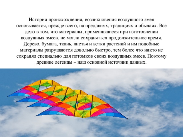 История происхождения, возникновения воздушного змея основывается, прежде всего, на преданиях, традициях и обычаях. Все дело в том, что материалы, применявшиеся при изготовлении воздушных змеев, не могли сохраняться продолжительное время. Дерево, бумага, ткань, листья и ветки растений и им подобные материалы разрушаются довольно быстро, тем более что никто не сохранял специально для потомков своих воздушных змеев. Поэтому древние легенды – наш основной источник данных.