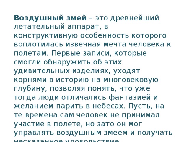 Воздушный змей  – это древнейший летательный аппарат, в конструктивную особенность которого воплотилась извечная мечта человека к полетам. Первые записи, которые смогли обнаружить об этих удивительных изделиях, уходят корнями в историю на многовековую глубину, позволяя понять, что уже тогда люди отличались фантазией и желанием парить в небесах. Пусть, на те времена сам человек не принимал участие в полете, но зато он мог управлять воздушным змеем и получать несказанное удовольствие.