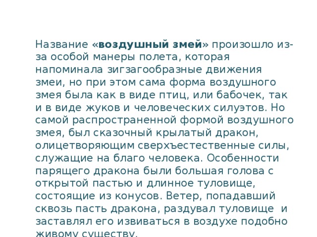 Название « воздушный змей » произошло из-за особой манеры полета, которая напоминала зигзагообразные движения змеи, но при этом сама форма воздушного змея была как в виде птиц, или бабочек, так и в виде жуков и человеческих силуэтов. Но самой распространенной формой воздушного змея, был сказочный крылатый дракон, олицетворяющим сверхъестественные силы, служащие на благо человека. Особенности парящего дракона были большая голова с открытой пастью и длинное туловище, состоящие из конусов. Ветер, попадавший сквозь пасть дракона, раздувал туловище  и заставлял его извиваться в воздухе подобно  живому существу.